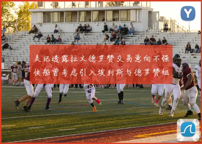 美记透露拉文德罗赞交易意向不强快船曾考虑引入埃利斯与德罗赞组合