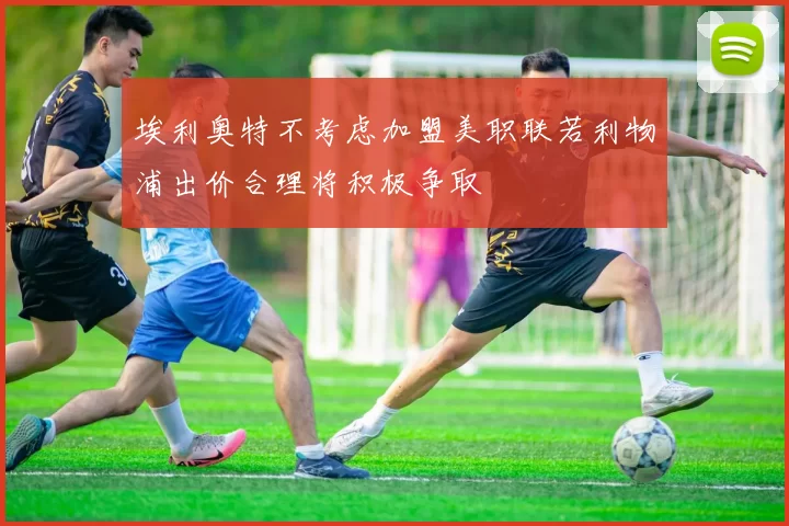 埃利奥特不考虑加盟美职联若利物浦出价合理将积极争取