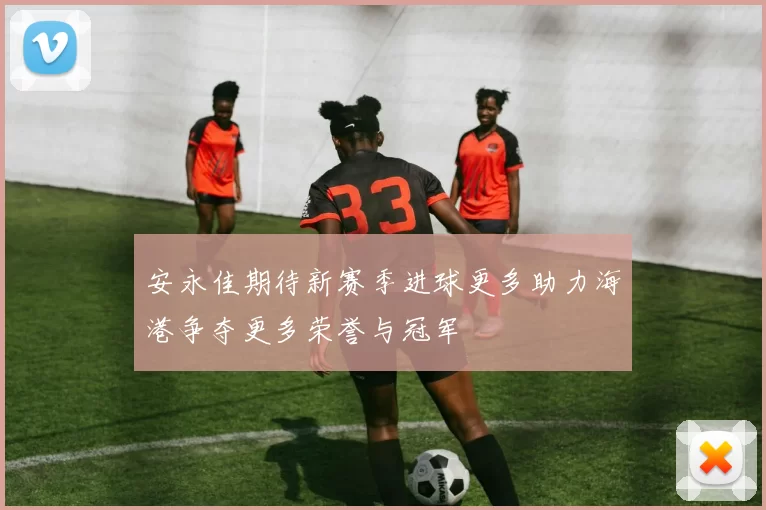 安永佳期待新赛季进球更多助力海港争夺更多荣誉与冠军