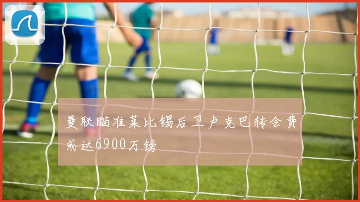 曼联瞄准莱比锡后卫卢克巴转会费或达6900万镑