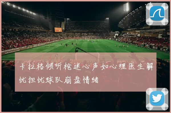 卡拉格倾听枪迷心声如心理医生解忧担忧球队崩盘情绪