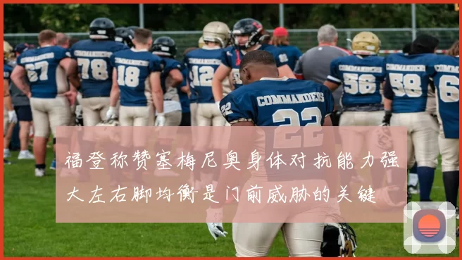 福登称赞塞梅尼奥身体对抗能力强大左右脚均衡是门前威胁的关键