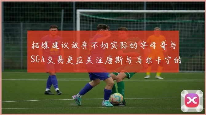 拓媒建议放弃不切实际的字母哥与SGA交易更应关注唐斯与马尔卡宁的潜力