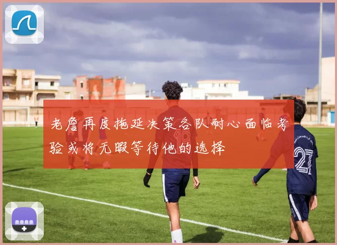 老詹再度拖延决策各队耐心面临考验或将无暇等待他的选择