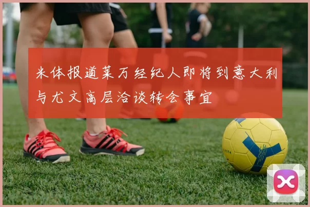 米体报道莱万经纪人即将到意大利与尤文高层洽谈转会事宜