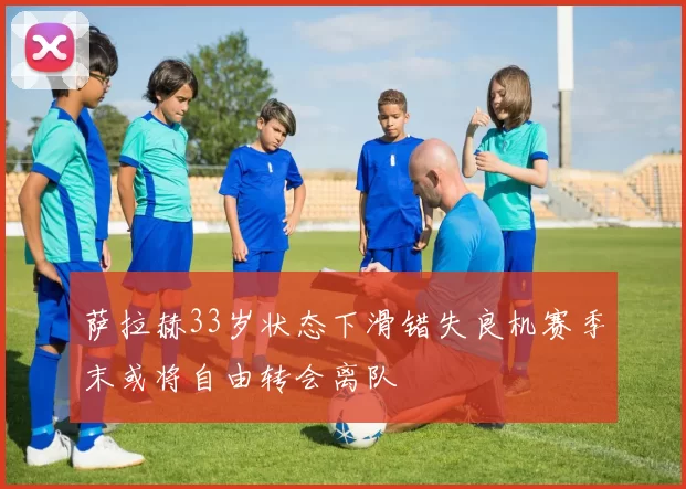 萨拉赫33岁状态下滑错失良机赛季末或将自由转会离队