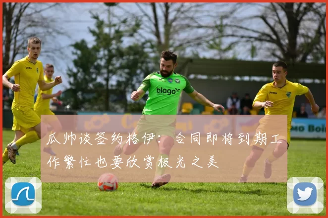 瓜帅谈签约格伊：合同即将到期工作繁忙也要欣赏极光之美