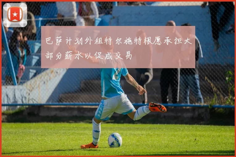 巴萨计划外租特尔施特根愿承担大部分薪水以促成交易