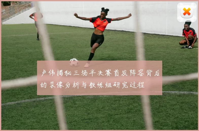 卢伟揭秘三场半决赛首发阵容背后的录像分析与教练组研究过程