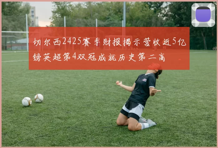 切尔西2425赛季财报揭示营收近5亿镑英超第4双冠成就历史第二高