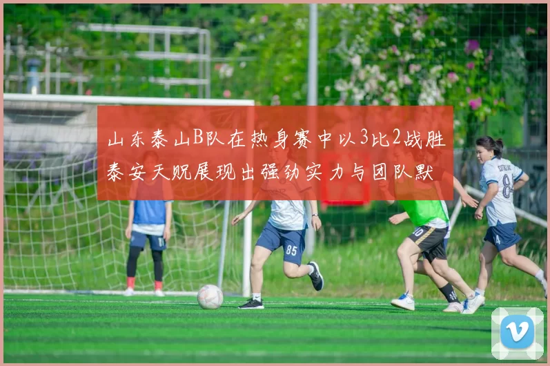 山东泰山B队在热身赛中以3比2战胜泰安天贶展现出强劲实力与团队默契