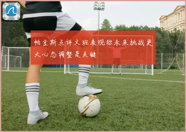 帕金斯点评文班表现称未来挑战更大心态调整是关键