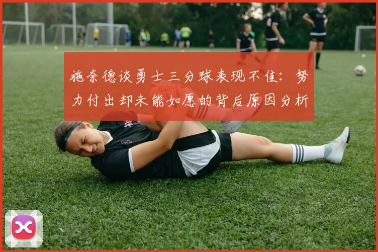 施奈德谈勇士三分球表现不佳：努力付出却未能如愿的背后原因分析