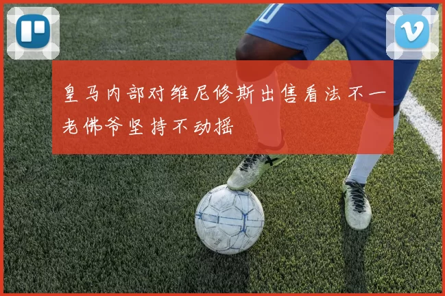 皇马内部对维尼修斯出售看法不一老佛爷坚持不动摇