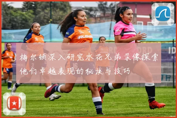 梅尔顿深入研究水花兄弟录像探索他们卓越表现的秘诀与技巧