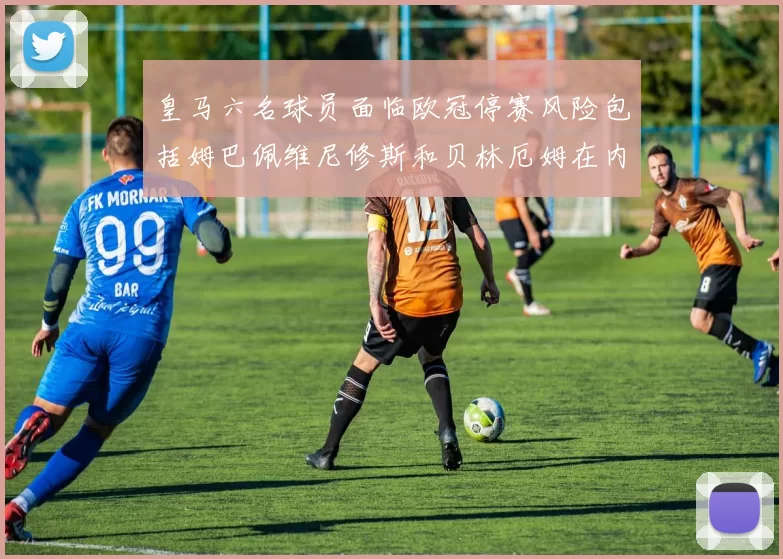 皇马六名球员面临欧冠停赛风险包括姆巴佩维尼修斯和贝林厄姆在内