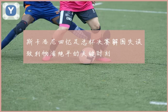 斯卡洛尼回忆足总杯决赛解围失误致利物浦绝平的关键时刻