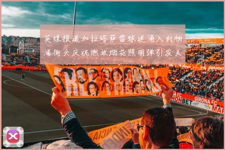 英媒报道加拉塔萨雷球迷涌入利物浦街头庆祝燃放烟花照明弹引发关注