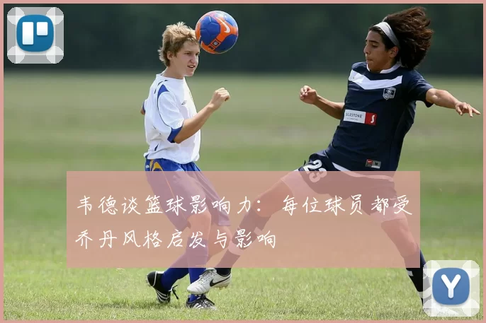 韦德谈篮球影响力：每位球员都受乔丹风格启发与影响
