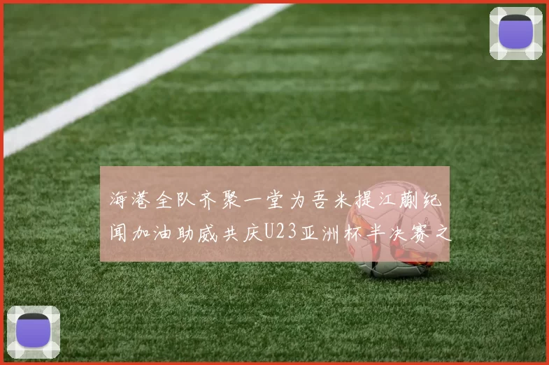 海港全队齐聚一堂为吾米提江蒯纪闻加油助威共庆U23亚洲杯半决赛之夜
