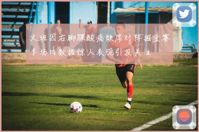 文班因右脚踝酸痛缺席对阵掘金赛季场均数据惊人表现引发关注