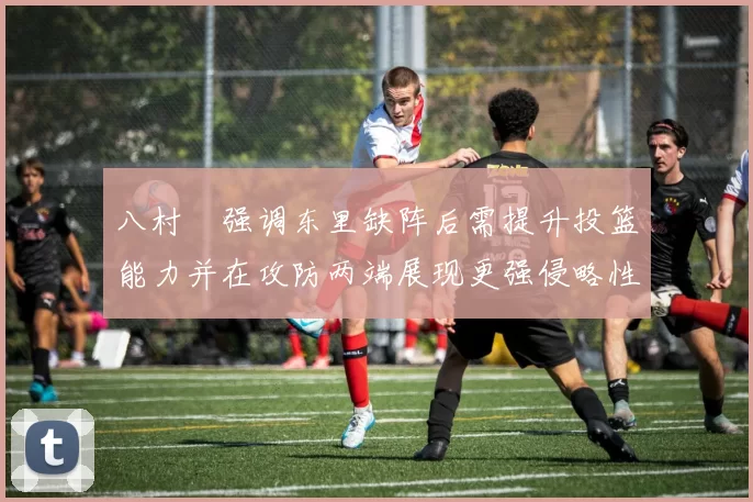 八村塁强调东里缺阵后需提升投篮能力并在攻防两端展现更强侵略性
