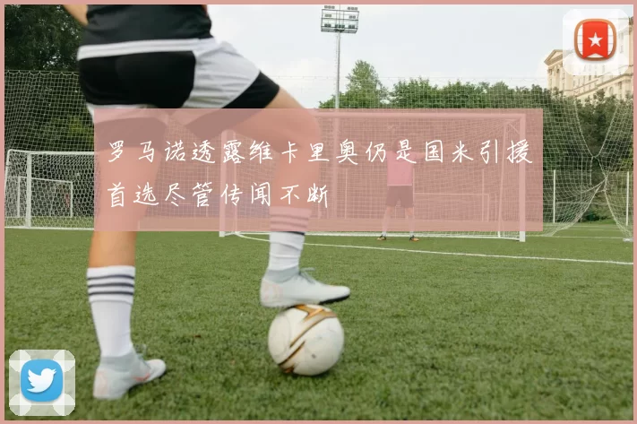 罗马诺透露维卡里奥仍是国米引援首选尽管传闻不断